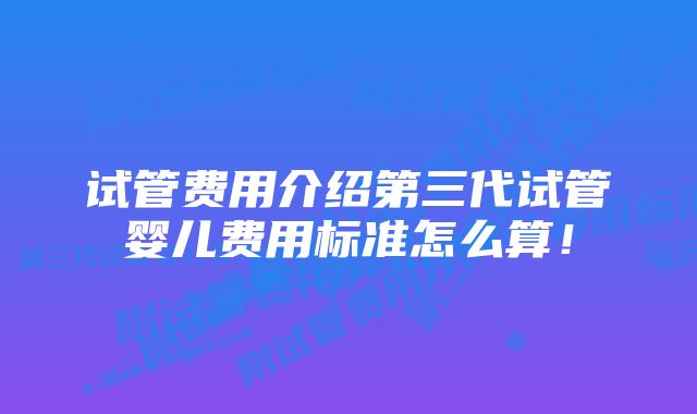 试管费用介绍第三代试管婴儿费用标准怎么算!