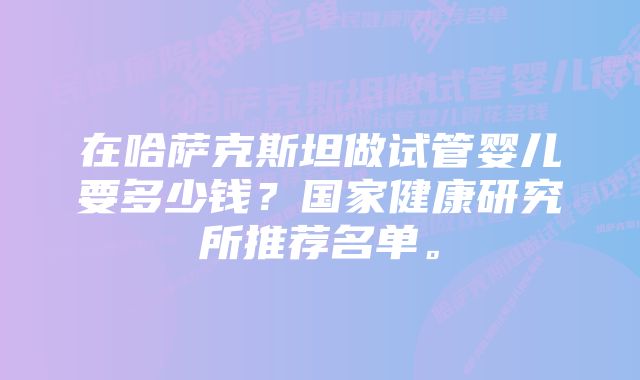 在哈萨克斯坦做试管婴儿要多少钱?国家健康研究所推荐名单。