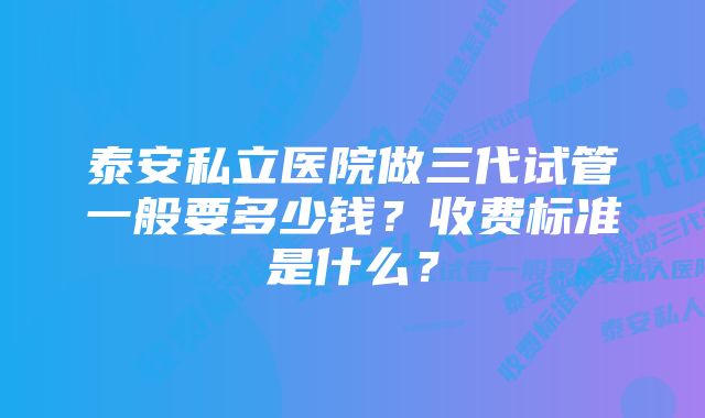 泰安私立医院做三代试管一般要多少钱?收费标准是什么?