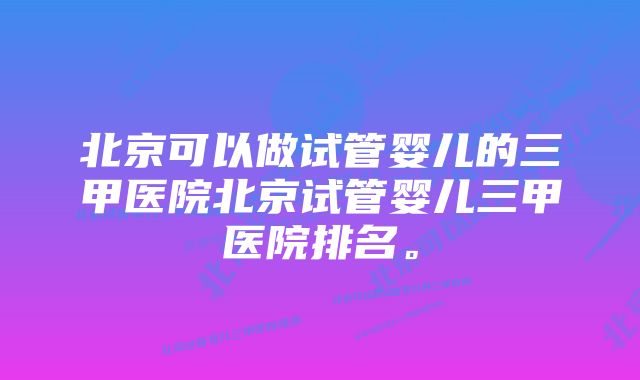北京可以做试管婴儿的三甲医院北京试管婴儿三甲医院排名。