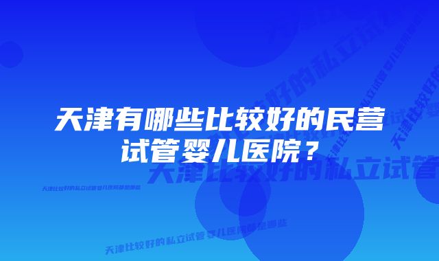 天津有哪些比较好的民营试管婴儿医院?