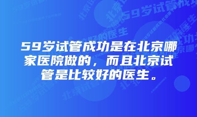 59岁试管成功是在北京哪家医院做的,而且北京试管是比较好的医生。