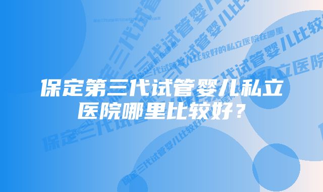保定第三代试管婴儿私立医院哪里比较好?