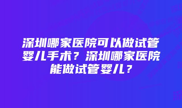 深圳哪家医院可以做试管婴儿手术?深圳哪家医院能做试管婴儿?