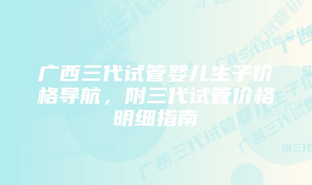 广西三代试管婴儿生子价格导航，附三代试管价格明细指南