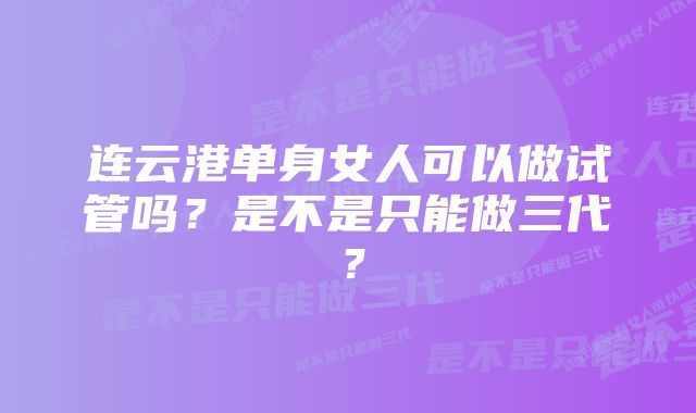 连云港单身女人可以做试管吗?是不是只能做三代?