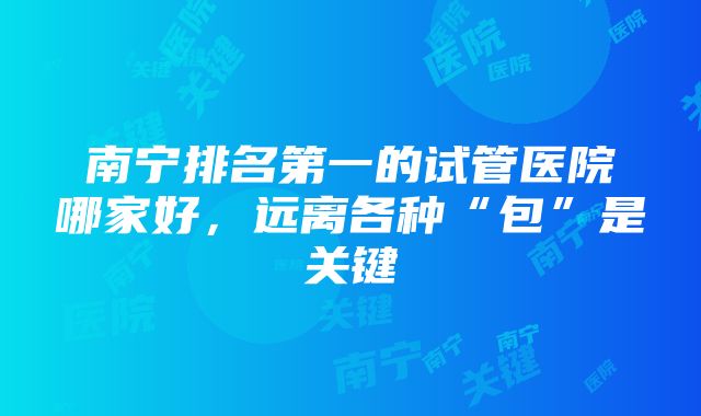 南宁排名第一的试管医院哪家好,远离各种“包”是关键