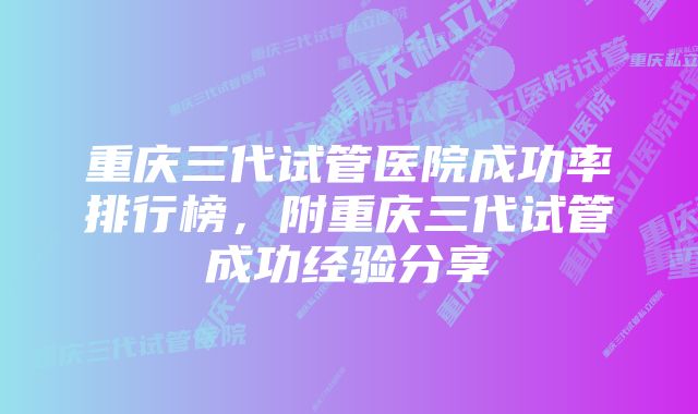 重庆三代试管医院成功率排行榜,附重庆三代试管成功经验分享