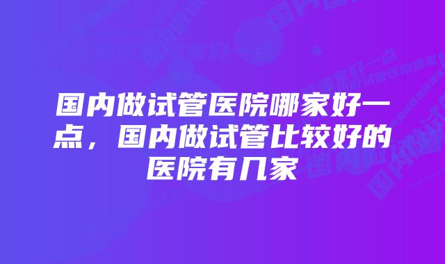 国内做试管医院哪家好一点,国内做试管比较好的医院有几家