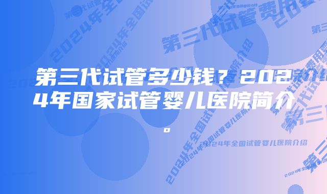 第三代试管多少钱?2024年国家试管婴儿医院简介。