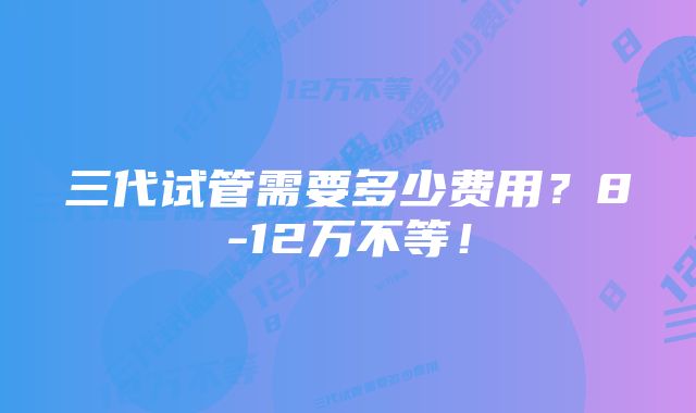 三代试管需要多少费用?8-12万不等!