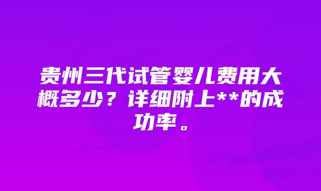 贵州三代试管婴儿费用大概多少?详细附上**的成功率。