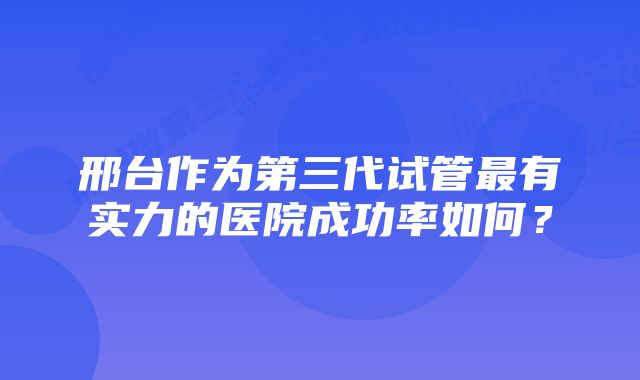 邢台作为第三代试管最有实力的医院成功率如何?