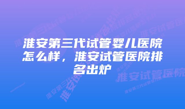 淮安第三代试管婴儿医院怎么样,淮安试管医院排名出炉
