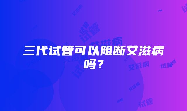 三代试管可以阻断艾滋病吗?