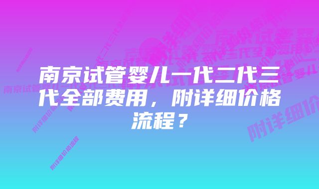 南京试管婴儿一代二代三代全部费用,附详细价格流程?