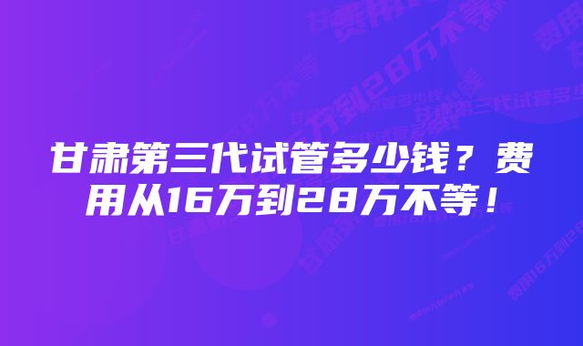 甘肃第三代试管多少钱?费用从16万到28万不等!