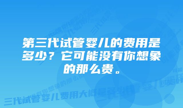 第三代试管婴儿的费用是多少?它可能没有你想象的那么贵。