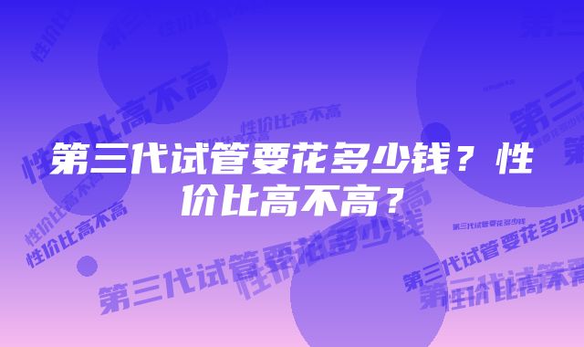 第三代试管要花多少钱?性价比高不高?