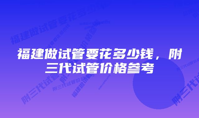 福建做试管要花多少钱,附三代试管价格参考