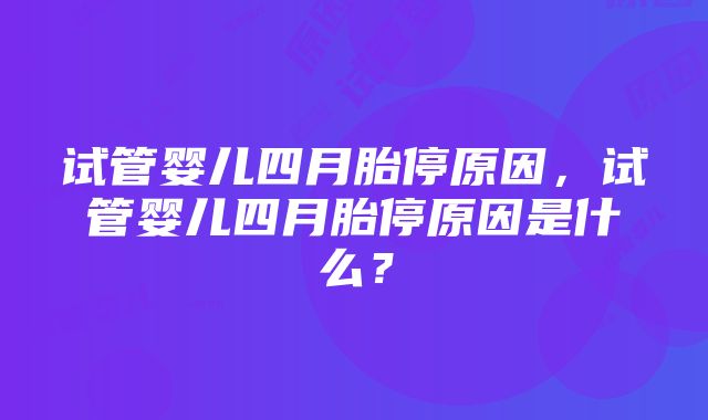 试管婴儿四月胎停原因,试管婴儿四月胎停原因是什么?