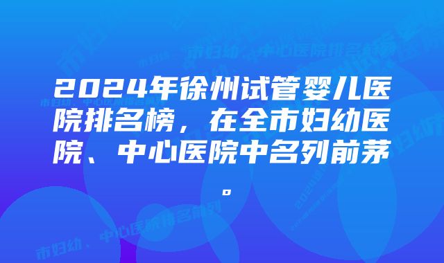 2024年徐州试管婴儿医院排名榜,在全市妇幼医院、中心医院中名列前茅。