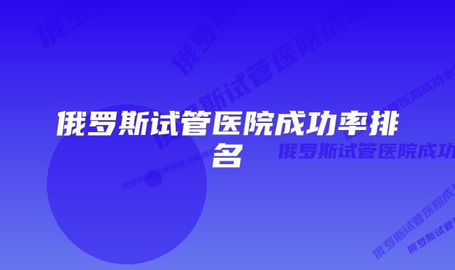 俄罗斯试管医院成功率排名