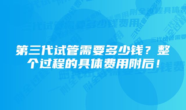 第三代试管需要多少钱?整个过程的具体费用附后!