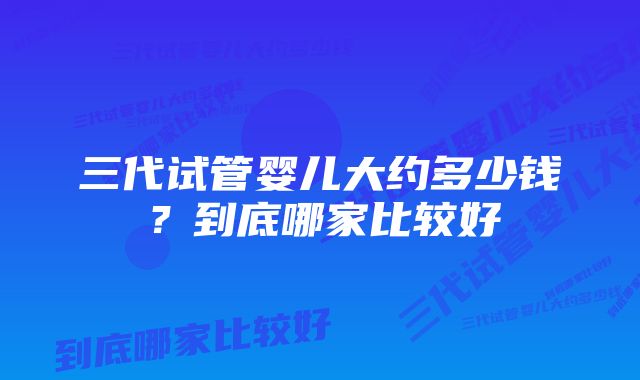 三代试管婴儿大约多少钱?到底哪家比较好