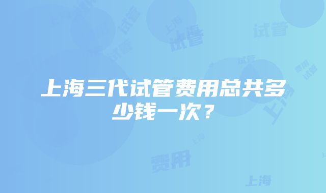 上海三代试管费用总共多少钱一次?