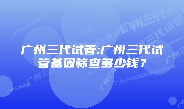 广州三代试管:广州三代试管基因筛查多少钱?