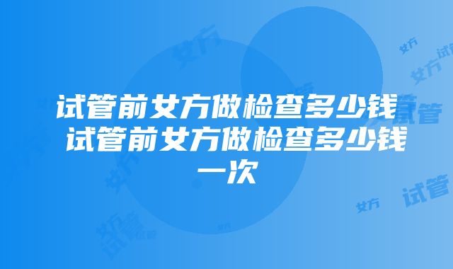 试管前女方做检查多少钱 试管前女方做检查多少钱一次
