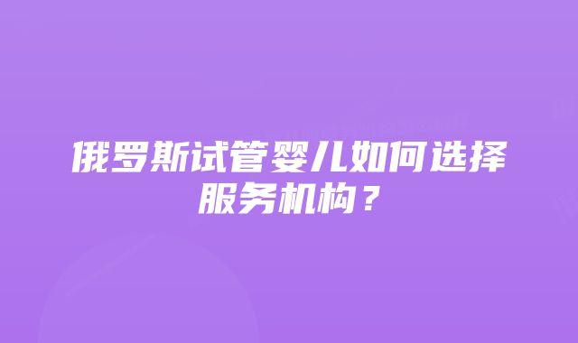 俄罗斯试管婴儿如何选择服务机构?
