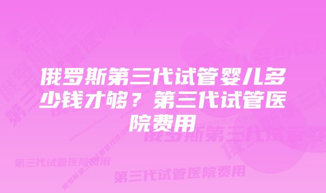 俄罗斯第三代试管婴儿多少钱才够?第三代试管医院费用