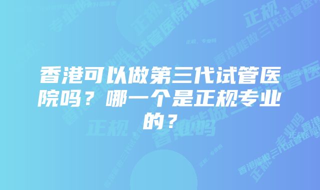 香港可以做第三代试管医院吗?哪一个是正规专业的?