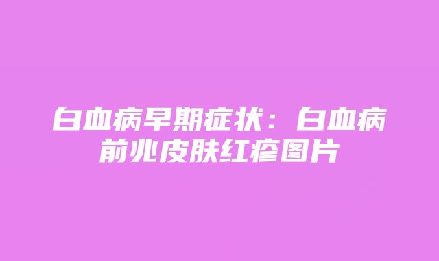 白血病早期症状:白血病前兆皮肤红疹图片