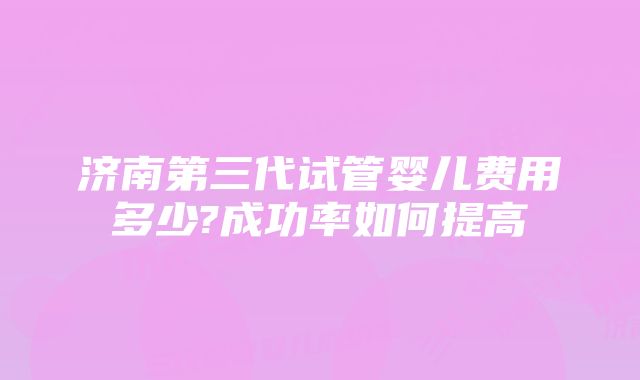 济南第三代试管婴儿费用多少?成功率如何提高