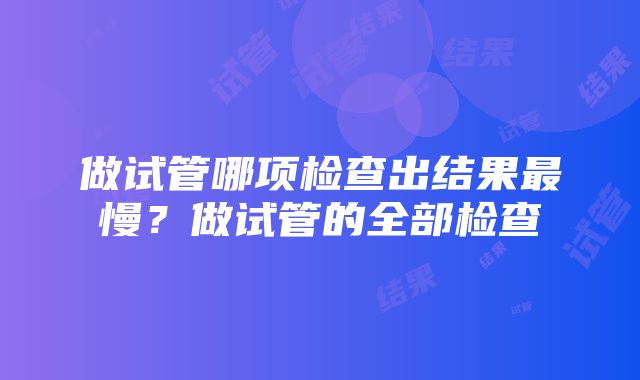 做试管哪项检查出结果最慢？做试管的全部检查