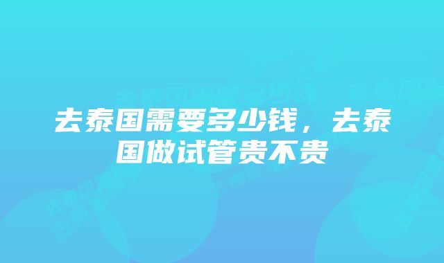 去泰国需要多少钱,去泰国做试管贵不贵