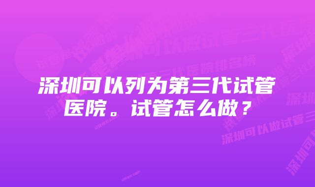 深圳可以列为第三代试管医院。试管怎么做?