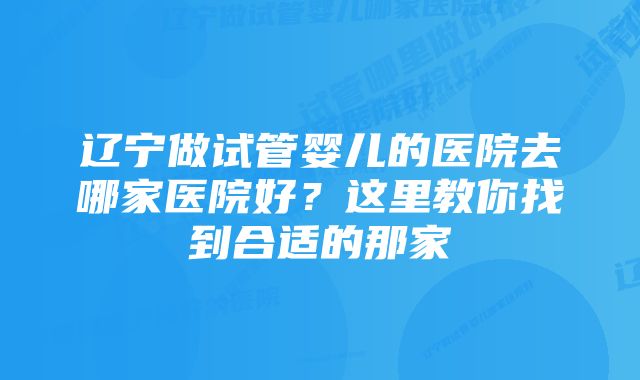 辽宁做试管婴儿的医院去哪家医院好?这里教你找到合适的那家