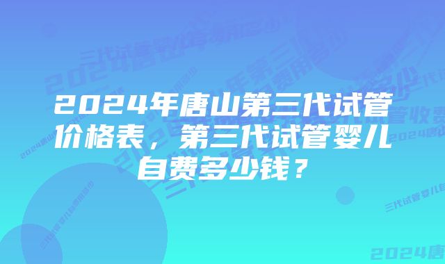 2024年唐山第三代试管价格表,第三代试管婴儿自费多少钱?