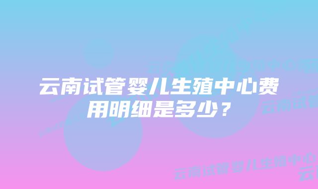 云南试管婴儿生殖中心费用明细是多少?