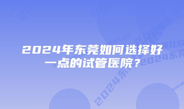 2024年东莞如何选择好一点的试管医院?