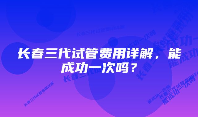 长春三代试管费用详解,能成功一次吗?