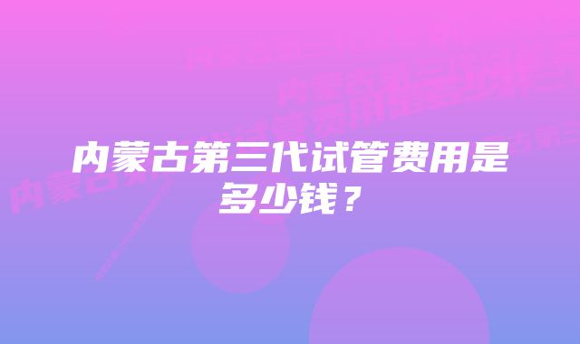 内蒙古第三代试管费用是多少钱?