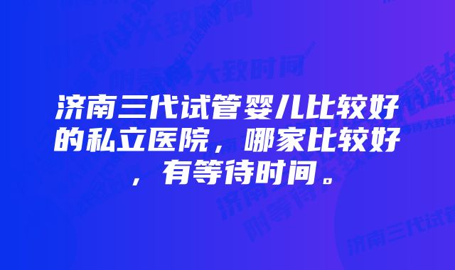 济南三代试管婴儿比较好的私立医院,哪家比较好,有等待时间。
