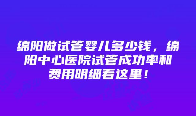 绵阳做试管婴儿多少钱,绵阳中心医院试管成功率和费用明细看这里!