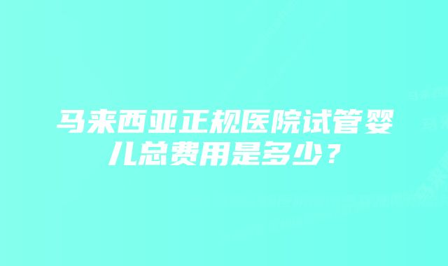 马来西亚正规医院试管婴儿总费用是多少？