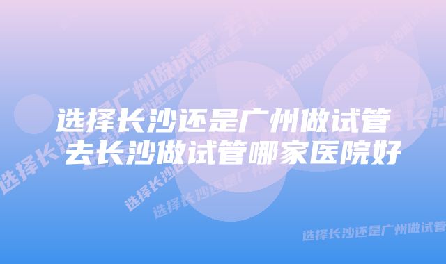 选择长沙还是广州做试管 去长沙做试管哪家医院好